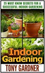 Indoor Gardening: 25 Must Know Secrets for a Successful Indoor Gardening (Indoor Gardening, indoor gardening for beginners, indoor gardening made easy) - Tony Gardner