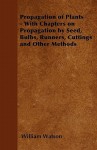 Propagation of Plants - With Chapters on Propagation by Seed, Bulbs, Runners, Cuttings and Other Methods - William Watson