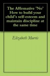 The Affirmative 'No' How to build your child's self-esteem and maintain discipline at the same time - Elizabeth Morris