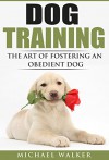 DOG TRAINING: The Art of Fostering an Obedient Dog - Michael Walker