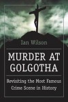 Murder at Golgotha: Revisiting the Most Famous Crime Scene in History - Ian Wilson