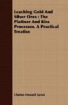 Leaching Gold and Silver Ores: The Plattner and Kiss Processes. a Practical Treatise - Charles Howard Aaron