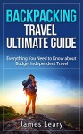 Backpacking Travel Ultimate Guide: Everything You Need to Know about Budget Independent Travel - James Leary