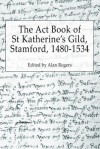 The ACT Book of St Katherine's Guild, Stamford, 1480-1534 - Alan Rogers