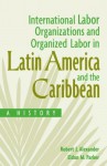 International Labor Organizations and Organized Labor in Latin America and the Caribbean: A History: A History - Robert J Alexander, Eldon Parker