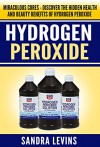 Hydrogen Peroxide: Miraculous Cures - Discover the Hidden Health and Beauty Benefits of Hydrogen Peroxide (Hydrogen Peroxide Cures - Your Definitive Guide to Healing and Prevention) - Sandra Levins