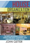 House Organization: The Best Beginner's Guide To Simple and Easy Cleaning And Organizing Your House (House Organization, organization, home organization) - John Getter