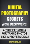 Digital Photography Secrets (For Beginners) - A 7 Step Formula For Taking Photos Like A Professional! - Steven Niles