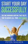 Start Your Day Successfully: The One Morning Routine That Helps You to Achieve All Your Daily Goals - Peter Walker