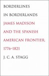 Borderlines in Borderlands: James Madison and the Spanish-American Frontier, 1776-1821 - J.C.A. Stagg