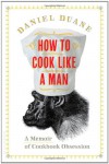 How to Cook Like a Man: A Memoir of Cookbook Obsession - Daniel Duane