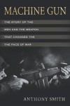 Machine Gun: The Story of the Men and the Weapon That Changed the Face of War - Anthony Smith