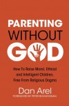 Parenting Without God: how to raise moral, ethical and intelligent children, free from religious dogma - Dan Arel, Peter Boghossian