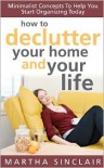 How to Declutter Your Home and Your Life; Minimalist Concepts to Help You Start Organizing Today - Martha Sinclair