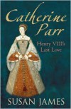 Catherine Parr: Henry VIII's Last Love - Susan James