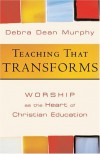 Teaching That Transforms: Worship as the Heart of Christian Education - Debra Dean Murphy