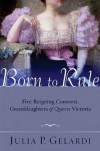 Born to Rule: Five Reigning Consorts, Granddaughters of Queen Victoria - Julia P. Gelardi