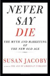 Never Say Die: The Myth and Marketing of the New Old Age - Susan Jacoby