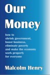 Our Money: how to shrink government, boost business, eliminate poverty, and make the economy work properly for everyone - Malcolm Henry