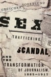 Sex Trafficking, Scandal, and the Transformation of Journalism, 1885-1917 - Gretchen Soderlund