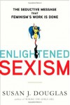 Enlightened Sexism: The Seductive Message That Feminism's Work Is Done - Susan J. Douglas