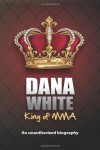 Dana White, King of MMA: Dana White an unauthorized biography - June M. White