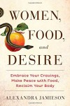 Women, Food, and Desire: Embrace Your Cravings, Make Peace with Food, Reclaim Your Body - Alexandra Jamieson