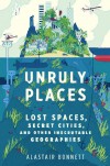 Unruly Places: Lost Spaces, Secret Cities, and Other Inscrutable Geographies - Alastair Bonnett