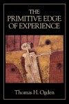 The Primitive Edge of Experience - Thomas H. Ogden