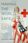 Making the World Safe: The American Red Cross and a Nation's Humanitarian Awakening - Julia F Irwin