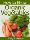 How to Grow Organic Vegetables: Your Guide To Growing Vegetables in Your Organic Garden - Kelly T. Hudson