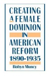 Creating a Female Dominion in American Reform, 1890-1935 - Robyn Muncy