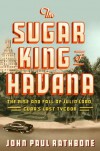 The Sugar King of Havana: The Rise and Fall of Julio Lobo, Cuba's Last Tycoon - John Paul Rathbone