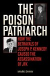 The Poison Patriarch: How the Betrayals of Joseph P. Kennedy Caused the Assassination of JFK - Mark Shaw