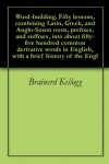 Word-building. Fifty lessons, combining Latin, Greek, and Anglo-Saxon roots, prefixes, and suffixes, into about fifty-five hundred common derivative words in English, with a brief history of the Engl - Brainerd Kellogg