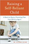 Raising a Self-Reliant Child: A Back-to-Basics Parenting Plan from Birth to Age 6 - Alanna Levine