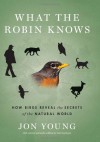 What the Robin Knows: How Birds Reveal the Secrets of the Natural World - Jon Young