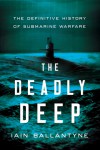 The Deadly Deep: The Definitive History of Submarine Warfare - Iain Ballantyne