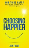 Choosing Happier: How to be happy despite your circumstances, history or genes (The Practical Happiness Series) (Volume 1) - Jem Friar