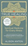 True Healing: Spiritual Medicine for Every Illness, A Mind-Body Guide for Managing Stress, Trauma, Disease, and Pain - Alison Anton