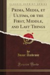 Prima, Media, et Ultima, or the First, Middle, and Last Things, Vol. 1 (Classic Reprint) - Isaac Ambrose