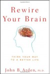 Rewire Your Brain: Think Your Way to a Better Life - John B. Arden