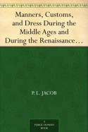 Manners, Customs, and Dress During the Middle Ages and During the Renaissance Period - P. L. Jacob