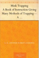 Mink Trapping A Book of Instruction Giving Many Methods of Trapping-A Valuable Book for Trappers. - A. R. (Arthur Robert) Harding