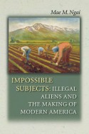 Impossible Subjects: Illegal Aliens and the Making of Modern America - Mae M. Ngai