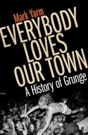 Everybody Loves Our Town: A History of Grunge - Mark Yarm