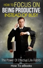 How To Focus On Being Productive Instead Of Busy - The Power Of Effective Life Habits (How To eBooks) - How To eBooks