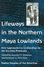 Lifeways in the Northern Maya Lowlands: New Approaches to Archaeology in the Yucatan Peninsula - Jennifer P. Mathews, Jennifer P. Mathews