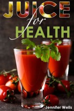 Juice for Health: Juice Fasting for Health and Wellness - Jennifer Wells