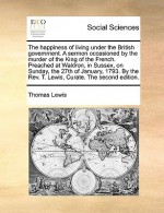 The happiness of living under the British government. A sermon occasioned by the murder of the King of the French. Preached at Waldron, in Sussex, on Sunday, the 27th of January, 1793. By the Rev. T. Lewis, Curate. The second edition. - Thomas Lewis